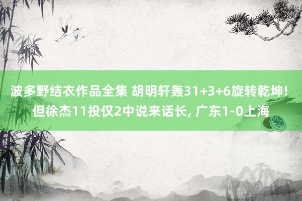 波多野结衣作品全集 胡明轩轰31+3+6旋转乾坤! 但徐杰11投仅2中说来话长, 广东1-0上海