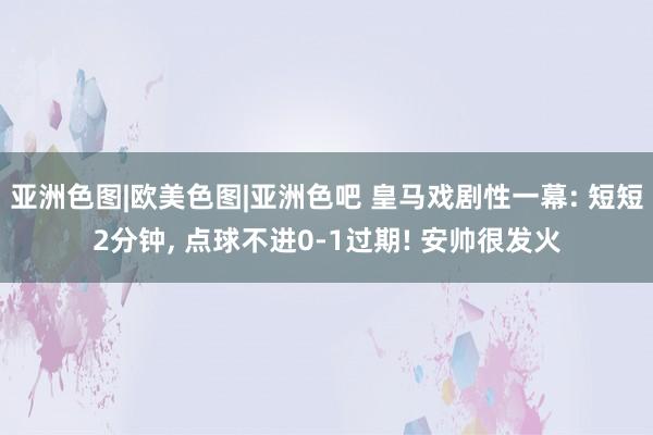 亚洲色图|欧美色图|亚洲色吧 皇马戏剧性一幕: 短短2分钟, 点球不进0-1过期! 安帅很发火
