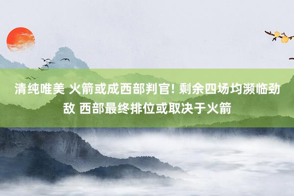 清纯唯美 火箭或成西部判官! 剩余四场均濒临劲敌 西部最终排位或取决于火箭