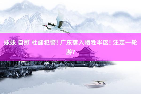 妹妹 自慰 杜峰犯警! 广东落入牺牲半区! 注定一轮游?
