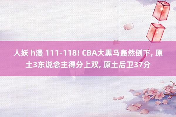 人妖 h漫 111-118! CBA大黑马轰然倒下, 原土3东说念主得分上双, 原土后卫37分