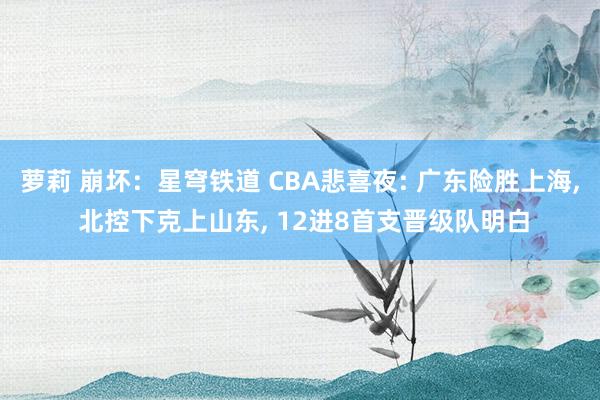 萝莉 崩坏：星穹铁道 CBA悲喜夜: 广东险胜上海, 北控下克上山东, 12进8首支晋级队明白