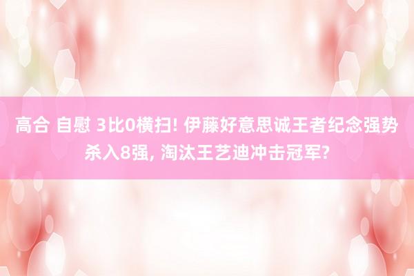 高合 自慰 3比0横扫! 伊藤好意思诚王者纪念强势杀入8强, 淘汰王艺迪冲击冠军?