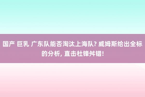 国产 巨乳 广东队能否淘汰上海队? 威姆斯给出全标的分析, 直击杜锋舛错!