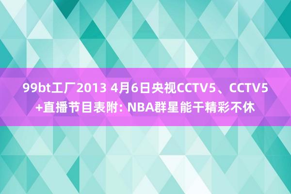 99bt工厂2013 4月6日央视CCTV5、CCTV5+直播节目表附: NBA群星能干精彩不休