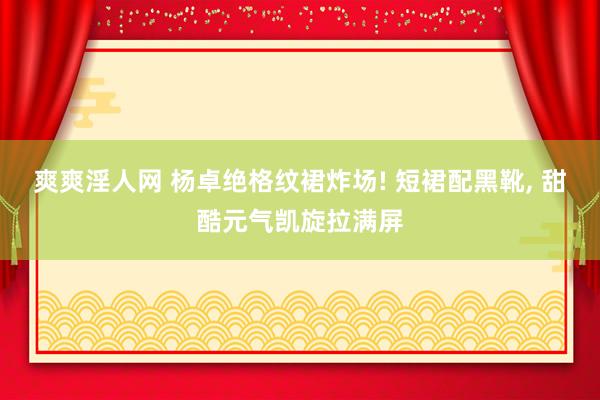 爽爽淫人网 杨卓绝格纹裙炸场! 短裙配黑靴, 甜酷元气凯旋拉满屏
