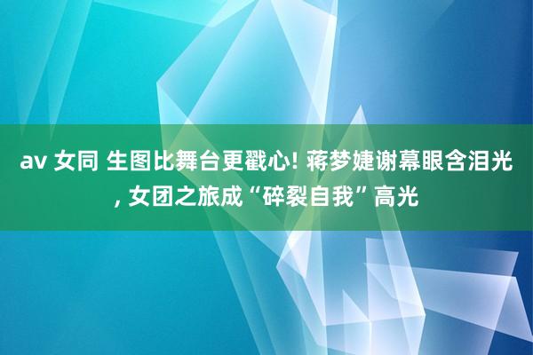av 女同 生图比舞台更戳心! 蒋梦婕谢幕眼含泪光, 女团之旅成“碎裂自我”高光