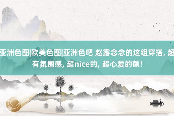 亚洲色图|欧美色图|亚洲色吧 赵露念念的这组穿搭, 超有氛围感, 超nice的, 超心爱的额!
