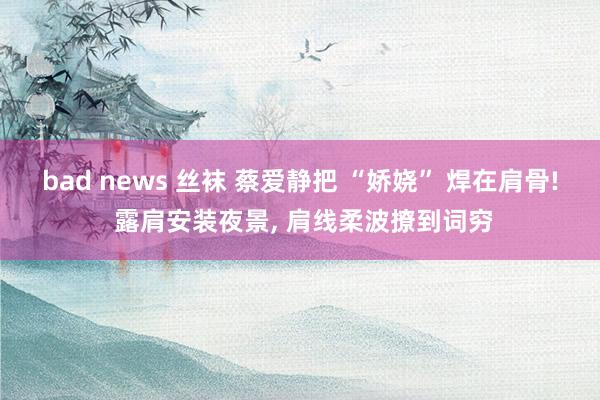 bad news 丝袜 蔡爱静把 “娇娆” 焊在肩骨! 露肩安装夜景, 肩线柔波撩到词穷