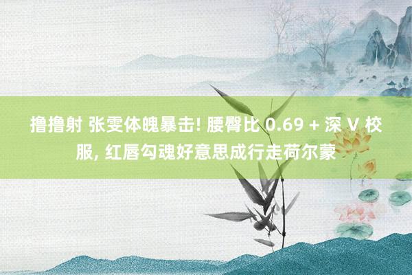 撸撸射 张雯体魄暴击! 腰臀比 0.69 + 深 V 校服, 红唇勾魂好意思成行走荷尔蒙