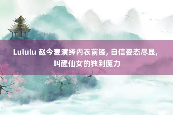 Lululu 赵今麦演绎内衣前锋, 自信姿态尽显, 叫醒仙女的独到魔力