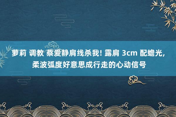 萝莉 调教 蔡爱静肩线杀我! 露肩 3cm 配蟾光, 柔波弧度好意思成行走的心动信号