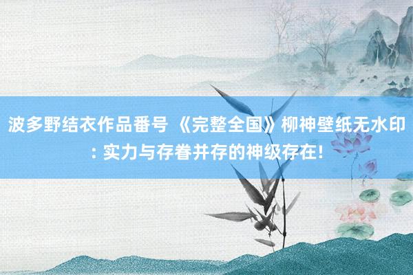 波多野结衣作品番号 《完整全国》柳神壁纸无水印: 实力与存眷并存的神级存在!