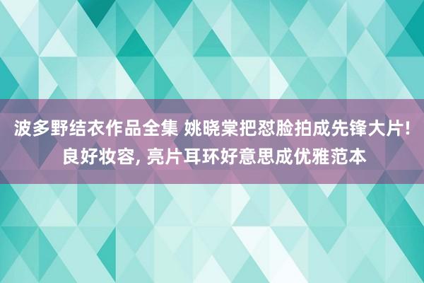 波多野结衣作品全集 姚晓棠把怼脸拍成先锋大片! 良好妆容, 亮片耳环好意思成优雅范本