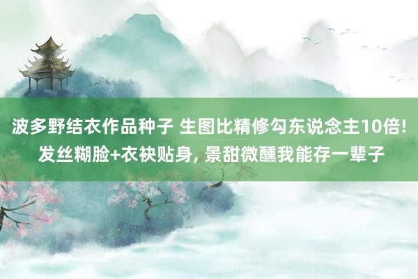 波多野结衣作品种子 生图比精修勾东说念主10倍! 发丝糊脸+衣袂贴身, 景甜微醺我能存一辈子