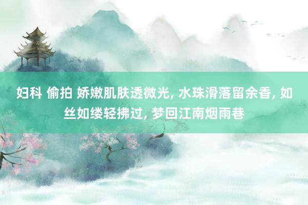 妇科 偷拍 娇嫩肌肤透微光, 水珠滑落留余香, 如丝如缕轻拂过, 梦回江南烟雨巷