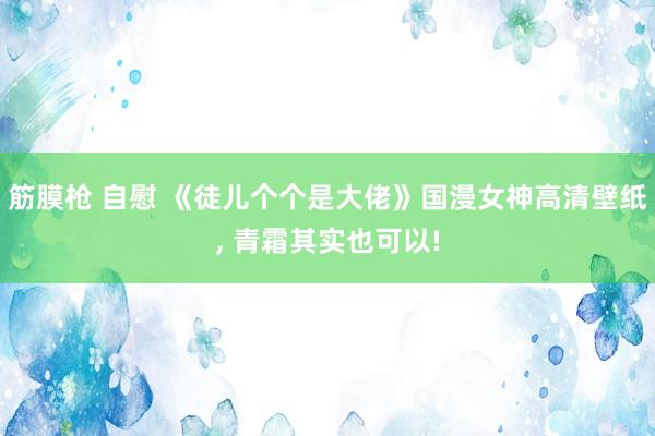 筋膜枪 自慰 《徒儿个个是大佬》国漫女神高清壁纸, 青霜其实也可以!