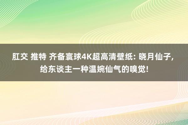 肛交 推特 齐备寰球4K超高清壁纸: 晓月仙子, 给东谈主一种温婉仙气的嗅觉!