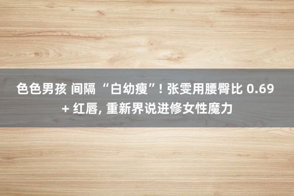 色色男孩 间隔 “白幼瘦”! 张雯用腰臀比 0.69 + 红唇, 重新界说进修女性魔力