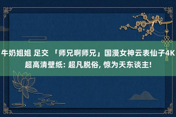 牛奶姐姐 足交 「师兄啊师兄」国漫女神云表仙子4K超高清壁纸: 超凡脱俗, 惊为天东谈主!