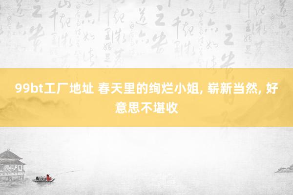 99bt工厂地址 春天里的绚烂小姐, 崭新当然, 好意思不堪收