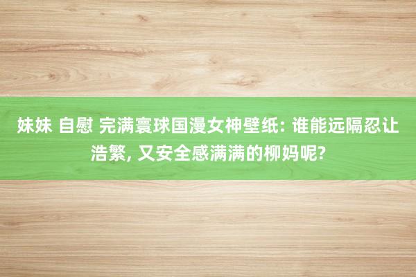 妹妹 自慰 完满寰球国漫女神壁纸: 谁能远隔忍让浩繁, 又安全感满满的柳妈呢?