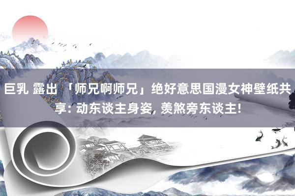 巨乳 露出 「师兄啊师兄」绝好意思国漫女神壁纸共享: 动东谈主身姿, 羡煞旁东谈主!
