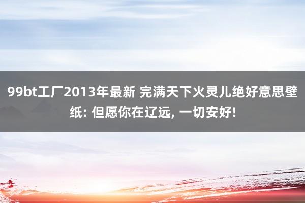 99bt工厂2013年最新 完满天下火灵儿绝好意思壁纸: 但愿你在辽远, 一切安好!