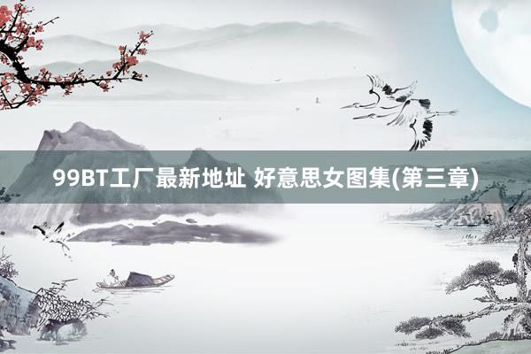 99BT工厂最新地址 好意思女图集(第三章)