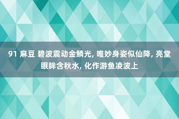 91 麻豆 碧波震动金鳞光, 唯妙身姿似仙降, 亮堂眼眸含秋水, 化作游鱼凌波上