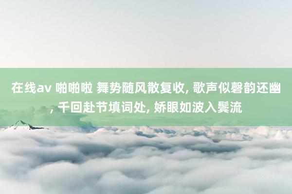 在线av 啪啪啦 舞势随风散复收, 歌声似磬韵还幽, 千回赴节填词处, 娇眼如波入鬓流
