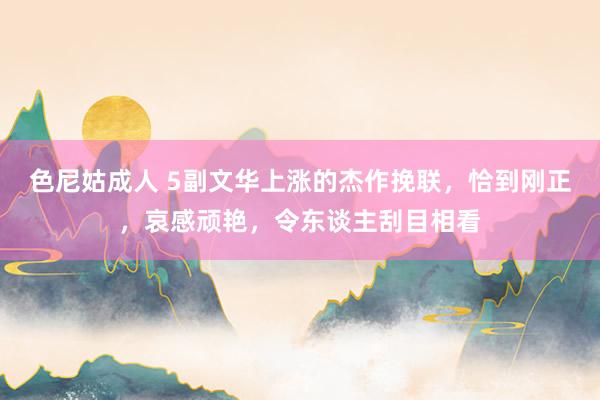 色尼姑成人 5副文华上涨的杰作挽联，恰到刚正，哀感顽艳，令东谈主刮目相看