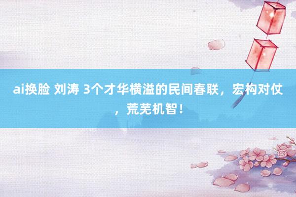 ai换脸 刘涛 3个才华横溢的民间春联，宏构对仗，荒芜机智！