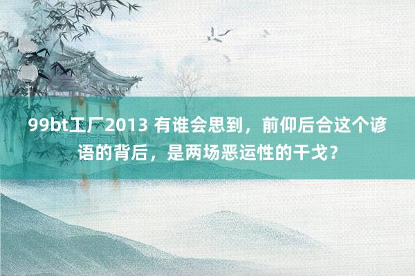 99bt工厂2013 有谁会思到，前仰后合这个谚语的背后，是两场恶运性的干戈？