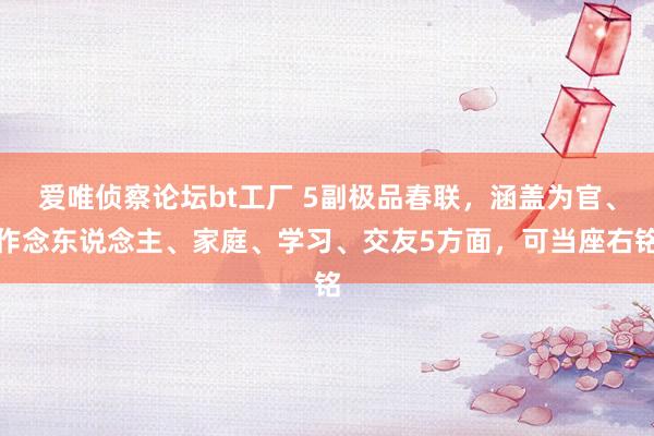 爱唯侦察论坛bt工厂 5副极品春联，涵盖为官、作念东说念主、家庭、学习、交友5方面，可当座右铭