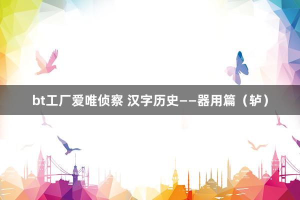 bt工厂爱唯侦察 汉字历史——器用篇（轳）