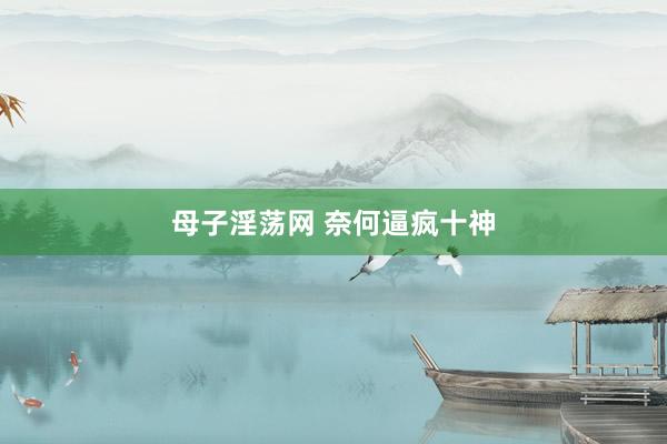 母子淫荡网 奈何逼疯十神