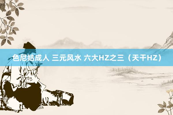 色尼姑成人 三元风水 六大HZ之三（天干HZ）