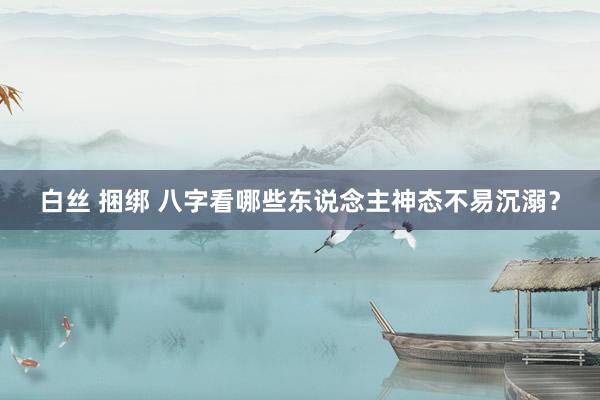 白丝 捆绑 八字看哪些东说念主神态不易沉溺？