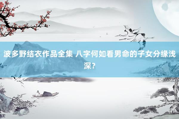 波多野结衣作品全集 八字何如看男命的子女分缘浅深？