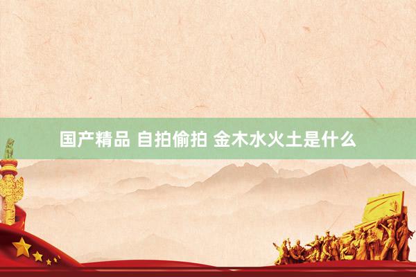 国产精品 自拍偷拍 金木水火土是什么