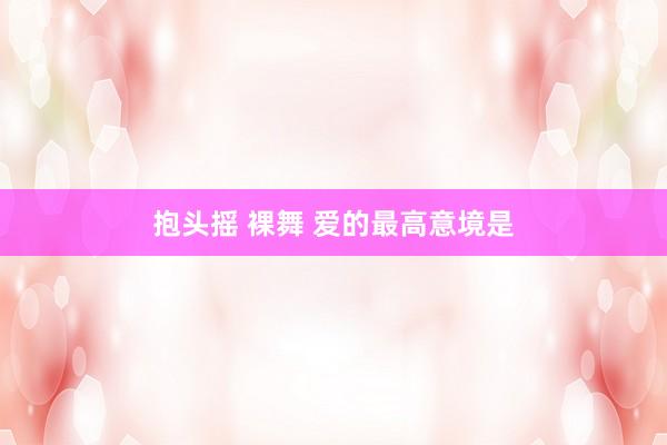 抱头摇 裸舞 爱的最高意境是