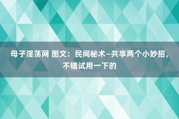 母子淫荡网 图文：民间秘术—共享两个小妙招，不错试用一下的