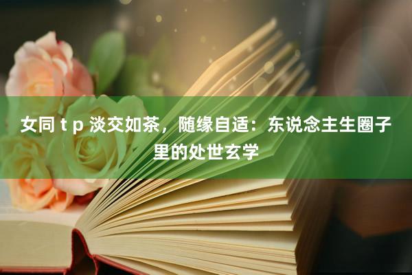 女同 t p 淡交如茶，随缘自适：东说念主生圈子里的处世玄学