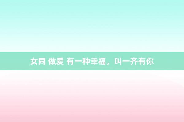 女同 做爱 有一种幸福，叫一齐有你