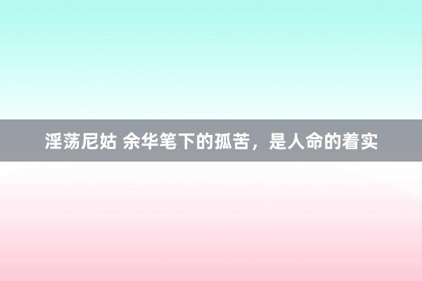 淫荡尼姑 余华笔下的孤苦，是人命的着实
