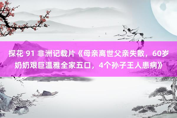 探花 91 非洲记载片《母亲离世父亲失散，60岁奶奶艰巨温雅全家五口，4个孙子王人患病》