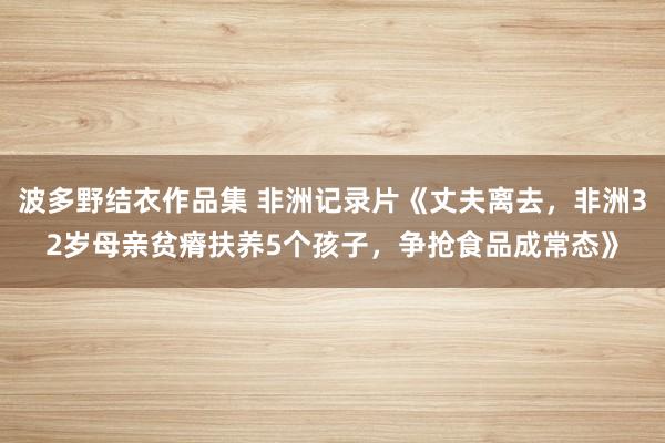 波多野结衣作品集 非洲记录片《丈夫离去，非洲32岁母亲贫瘠扶养5个孩子，争抢食品成常态》