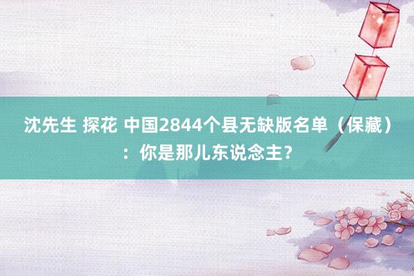 沈先生 探花 中国2844个县无缺版名单（保藏）：你是那儿东说念主？