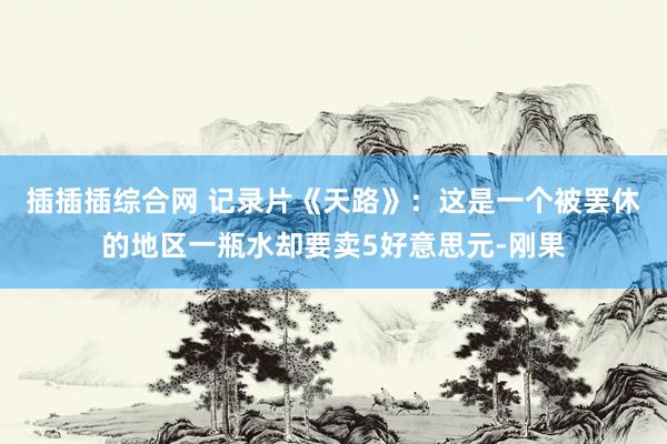 插插插综合网 记录片《天路》：这是一个被罢休的地区一瓶水却要卖5好意思元-刚果